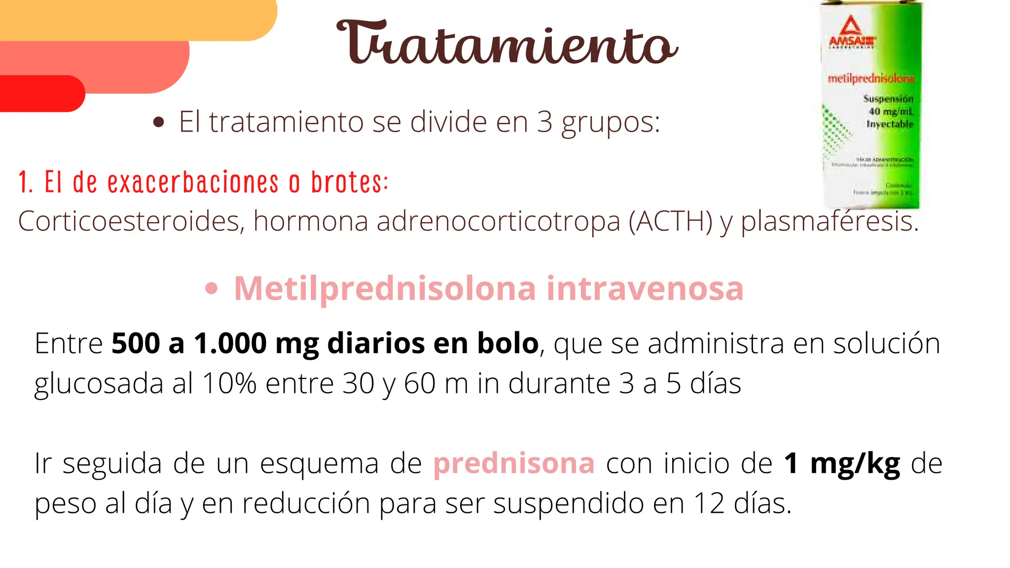 El tratamiento se divide en 3 grupos:
Tratamiento
1. El de exacerbaciones o brotes:
Corticoesteroides, hormona adrenocorticotropa (ACTH) y plasmaféresis.
Metilprednisolona intravenosa
Entre 500 a 1.000 mg diarios en bolo, que se administra en solución
glucosada al 10% entre 30 y 60 m in durante 3 a 5 días
Ir seguida de un esquema de prednisona con inicio de 1 mg/kg de
peso al día y en reducción para ser suspendido en 12 días.
 