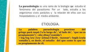 La parasitología es una rama de la biología que estudia el
fenómeno del parasitismo. Por un lado, estudia a los
organismos vivos parásitos y la relación de ellos con sus
hospedadores y el medio ambiente.
ETIOLOGIA.
La palabra parasitología proviene del
griego pará παρά (‘a lo largo de’, ‘al lado de’, ‘que no es
propiamente’) + sīto σῖτος (‘comida’)
+ leg/log λεγ-/λογ- [λέγω] (‘decir, razonar’; -logíā-λογία
‘estudio’), es decir, el estudio del que come lo que no
es propiamente de él.
 