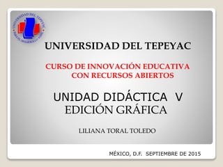 MÉXICO, D.F. SEPTIEMBRE DE 2015
UNIVERSIDAD DEL TEPEYAC
CURSO DE INNOVACIÓN EDUCATIVA
CON RECURSOS ABIERTOS
LILIANA TORAL TOLEDO
UNIDAD DIDÁCTICA V
EDICIÓN GRÁFICA
 