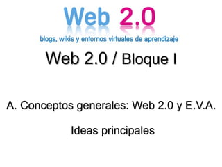 Web 2.0 /  Bloque I A. Conceptos generales: Web 2.0 y E.V.A. Ideas principales 