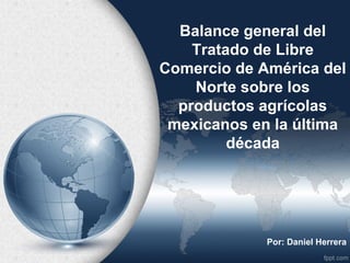 Balance general del
    Tratado de Libre
Comercio de América del
    Norte sobre los
  productos agrícolas
 mexicanos en la última
         década




             Por: Daniel Herrera
 