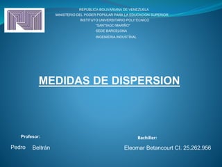 MEDIDAS DE DISPERSION
REPUBLICA BOLIVARIANA DE VENEZUELA
MINISTERIO DEL PODER POPULAR PARA LA EDUCACION SUPERIOR
INSTITUTO UNIVERSITARIO POLITECNICO
“SANTIAGO MARIÑO”
SEDE BARCELONA
INGENIERIA INDUSTRIAL
Bachiller:
Eleomar Betancourt CI. 25.262.956
Profesor:
Pedro Beltrán
 