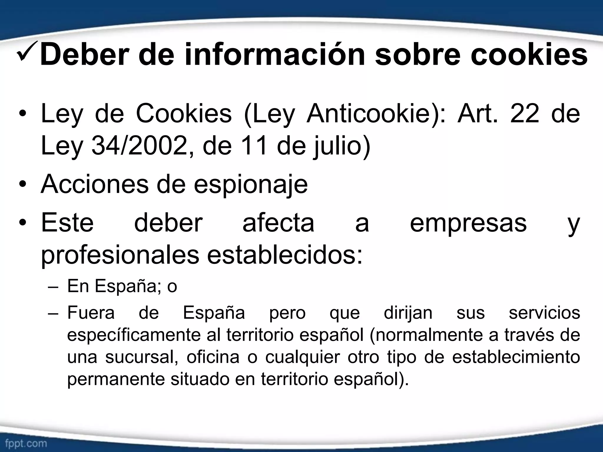 Deber de información sobre cookies
• Ley de Cookies (Ley Anticookie): Art. 22 de
Ley 34/2002, de 11 de julio)
• Acciones de espionaje
• Este deber afecta a empresas y
profesionales establecidos:
– En España; o
– Fuera de España pero que dirijan sus servicios
específicamente al territorio español (normalmente a través de
una sucursal, oficina o cualquier otro tipo de establecimiento
permanente situado en territorio español).
 