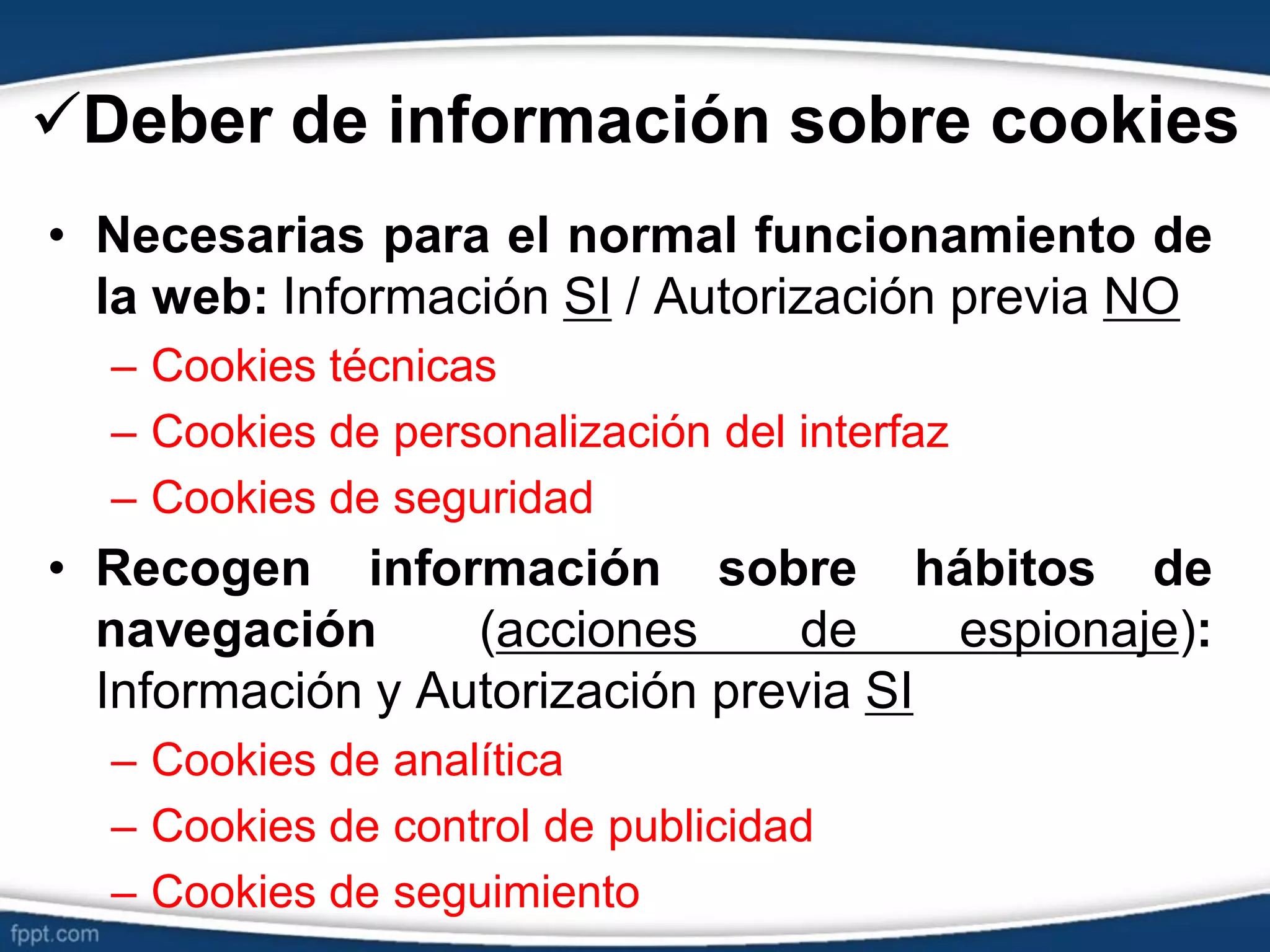Deber de información sobre cookies
• Necesarias para el normal funcionamiento de
la web: Información SI / Autorización previa NO
– Cookies técnicas
– Cookies de personalización del interfaz
– Cookies de seguridad
• Recogen información sobre hábitos de
navegación (acciones de espionaje):
Información y Autorización previa SI
– Cookies de analítica
– Cookies de control de publicidad
– Cookies de seguimiento
 
