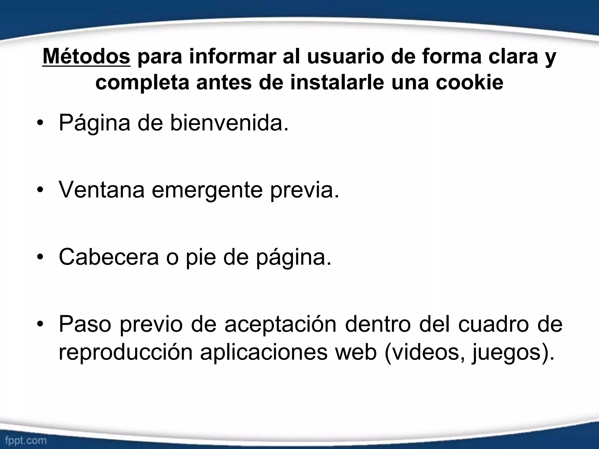 Métodos para informar al usuario de forma clara y
completa antes de instalarle una cookie
• Página de bienvenida.
• Ventana emergente previa.
• Cabecera o pie de página.
• Paso previo de aceptación dentro del cuadro de
reproducción aplicaciones web (videos, juegos).
 