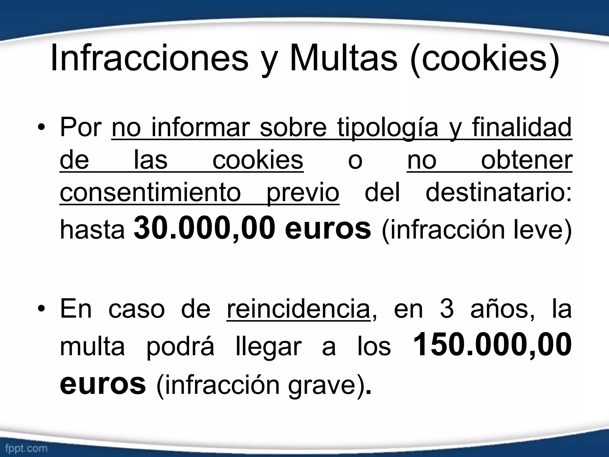 Infracciones y Multas (cookies)
• Por no informar sobre tipología y finalidad
de las cookies o no obtener
consentimiento previo del destinatario:
hasta 30.000,00 euros (infracción leve)
• En caso de reincidencia, en 3 años, la
multa podrá llegar a los 150.000,00
euros (infracción grave).
 