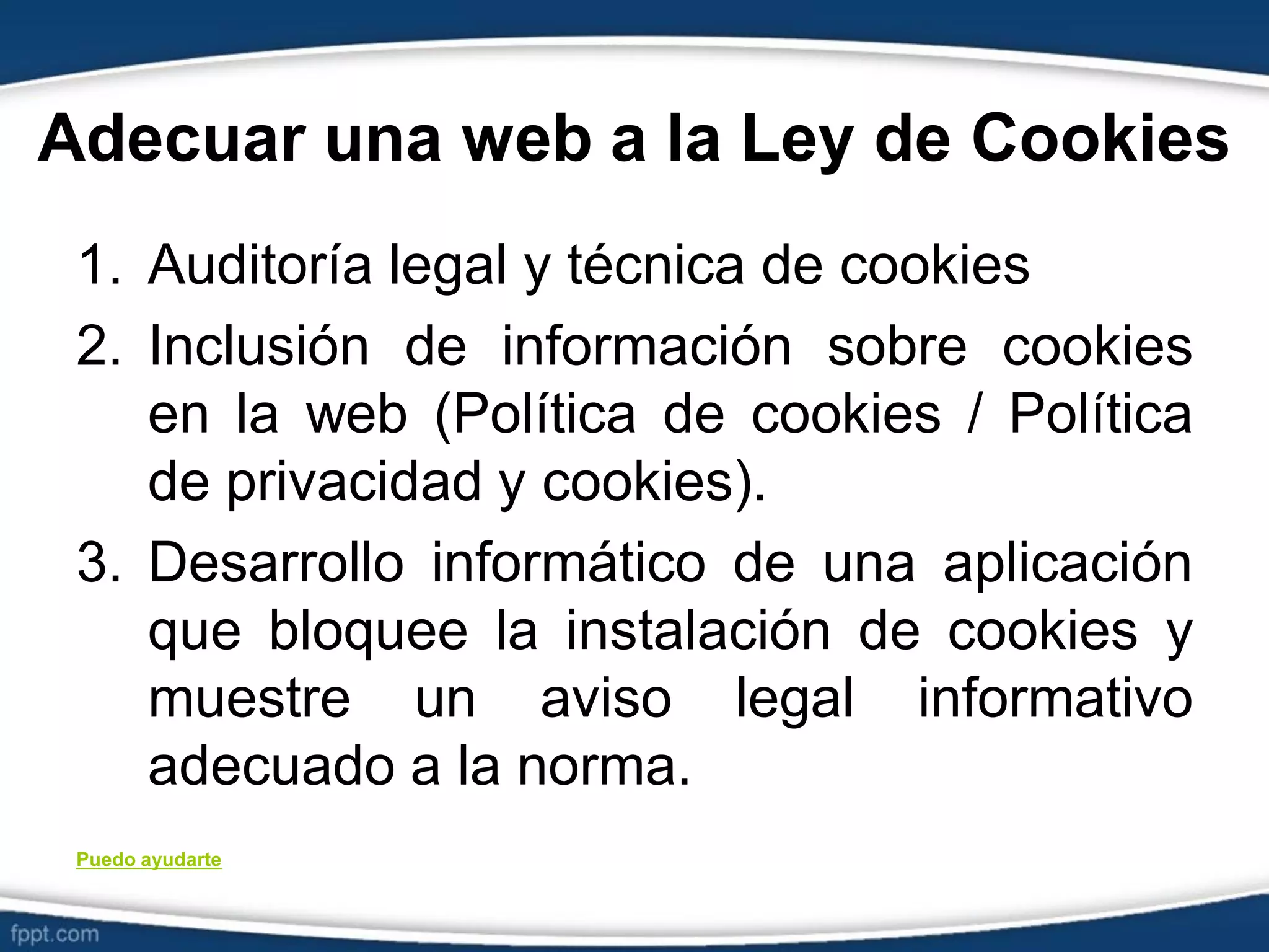 Adecuar una web a la Ley de Cookies
1. Auditoría legal y técnica de cookies
2. Inclusión de información sobre cookies
en la web (Política de cookies / Política
de privacidad y cookies).
3. Desarrollo informático de una aplicación
que bloquee la instalación de cookies y
muestre un aviso legal informativo
adecuado a la norma.
Puedo ayudarte
 