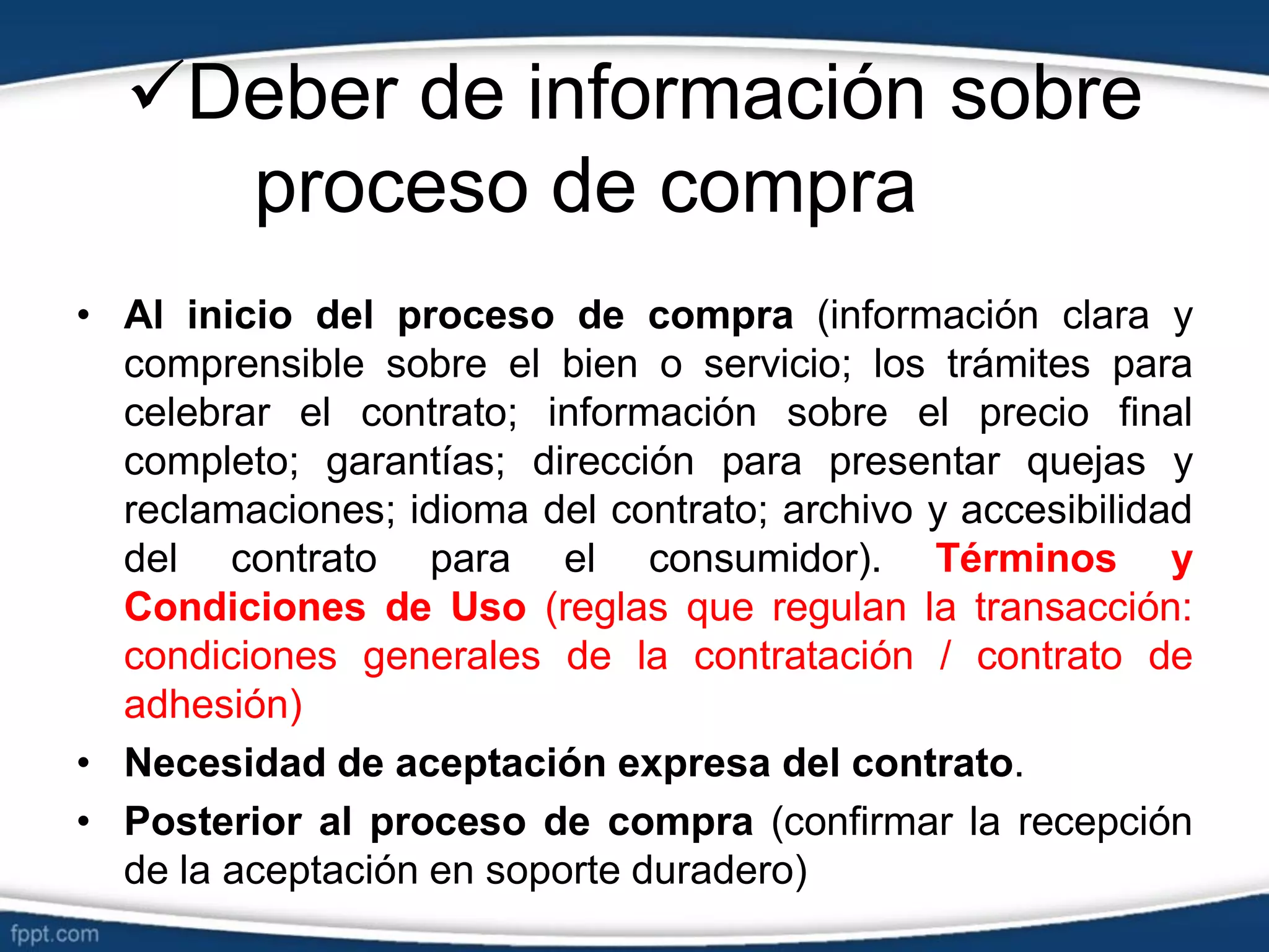 Deber de información sobre
proceso de compra
• Al inicio del proceso de compra (información clara y
comprensible sobre el bien o servicio; los trámites para
celebrar el contrato; información sobre el precio final
completo; garantías; dirección para presentar quejas y
reclamaciones; idioma del contrato; archivo y accesibilidad
del contrato para el consumidor). Términos y
Condiciones de Uso (reglas que regulan la transacción:
condiciones generales de la contratación / contrato de
adhesión)
• Necesidad de aceptación expresa del contrato.
• Posterior al proceso de compra (confirmar la recepción
de la aceptación en soporte duradero)
 