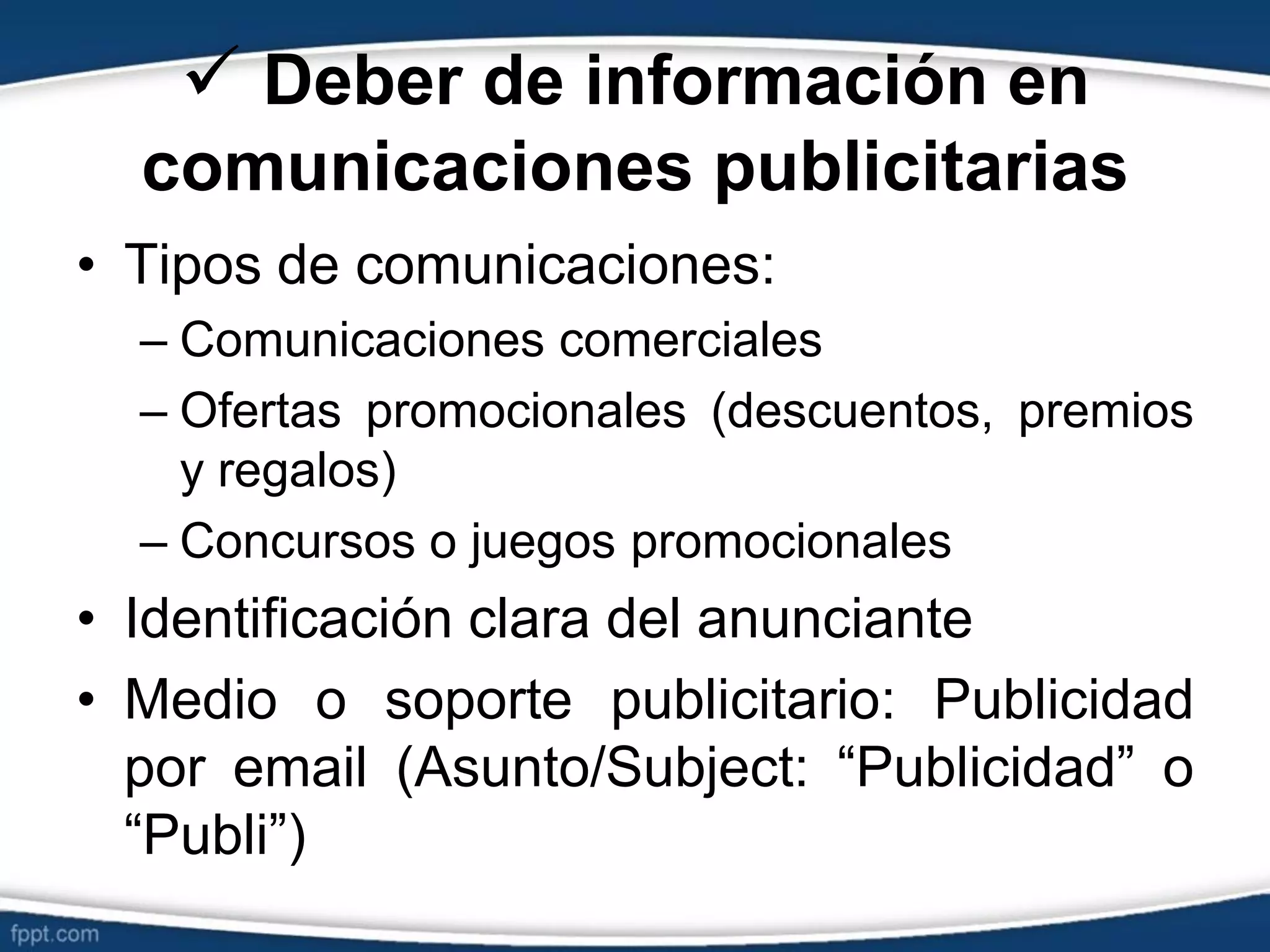  Deber de información en
comunicaciones publicitarias
• Tipos de comunicaciones:
– Comunicaciones comerciales
– Ofertas promocionales (descuentos, premios
y regalos)
– Concursos o juegos promocionales
• Identificación clara del anunciante
• Medio o soporte publicitario: Publicidad
por email (Asunto/Subject: “Publicidad” o
“Publi”)
 