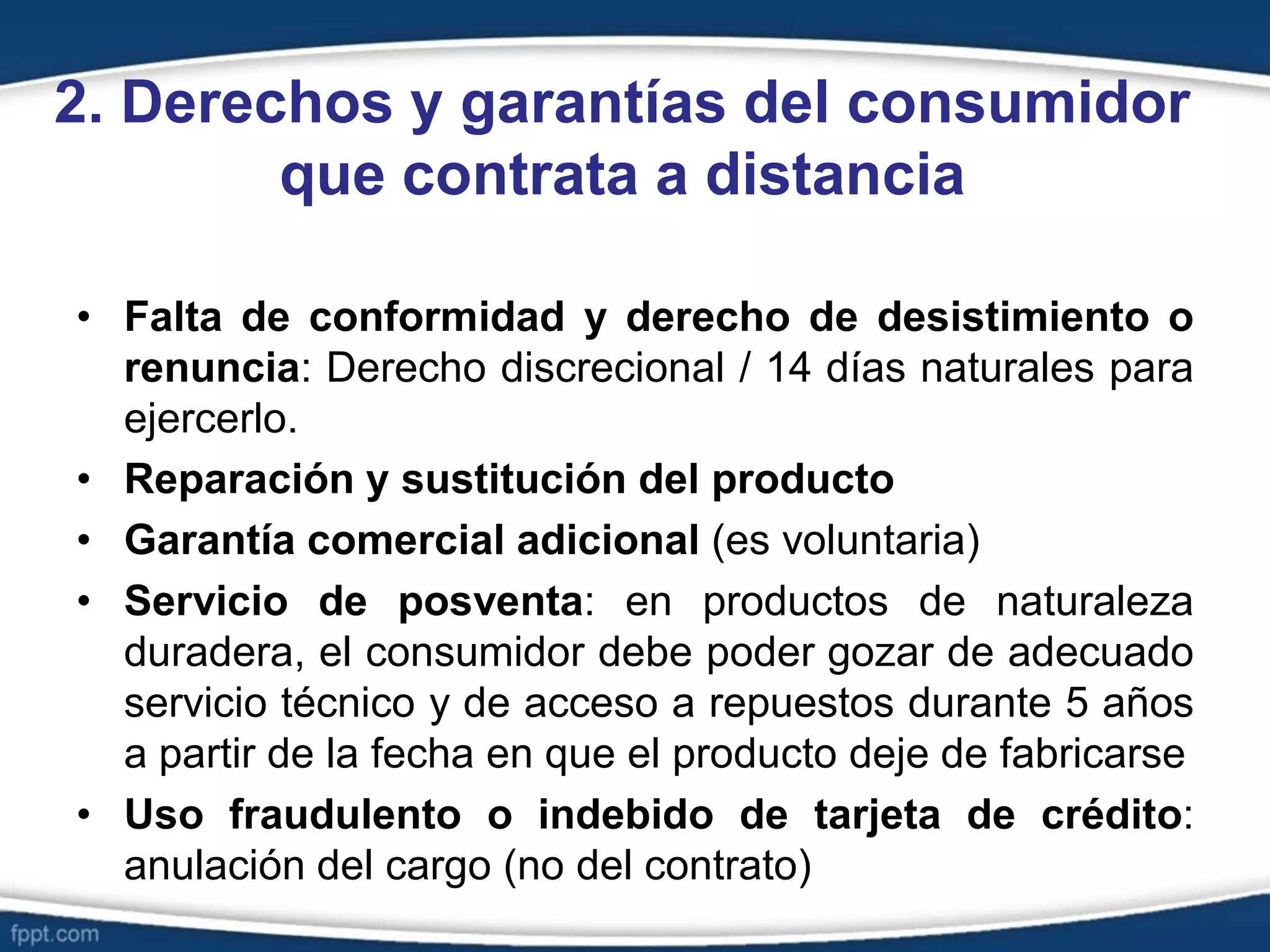 2. Derechos y garantías del consumidor
que contrata a distancia
• Falta de conformidad y derecho de desistimiento o
renuncia: Derecho discrecional / 14 días naturales para
ejercerlo.
• Reparación y sustitución del producto
• Garantía comercial adicional (es voluntaria)
• Servicio de posventa: en productos de naturaleza
duradera, el consumidor debe poder gozar de adecuado
servicio técnico y de acceso a repuestos durante 5 años
a partir de la fecha en que el producto deje de fabricarse
• Uso fraudulento o indebido de tarjeta de crédito:
anulación del cargo (no del contrato)
 