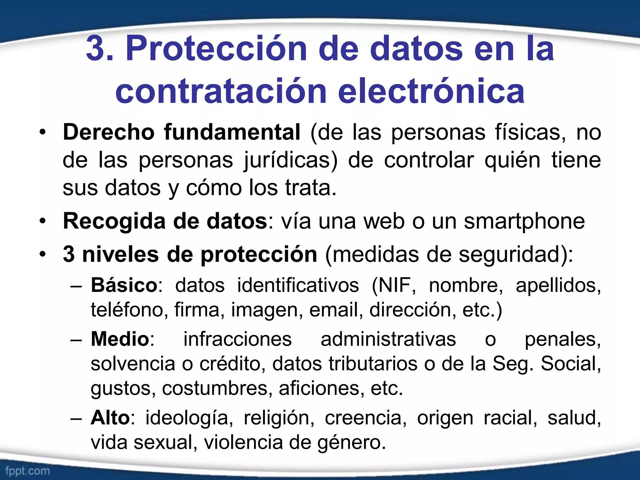 3. Protección de datos en la
contratación electrónica
• Derecho fundamental (de las personas físicas, no
de las personas jurídicas) de controlar quién tiene
sus datos y cómo los trata.
• Recogida de datos: vía una web o un smartphone
• 3 niveles de protección (medidas de seguridad):
– Básico: datos identificativos (NIF, nombre, apellidos,
teléfono, firma, imagen, email, dirección, etc.)
– Medio: infracciones administrativas o penales,
solvencia o crédito, datos tributarios o de la Seg. Social,
gustos, costumbres, aficiones, etc.
– Alto: ideología, religión, creencia, origen racial, salud,
vida sexual, violencia de género.
 