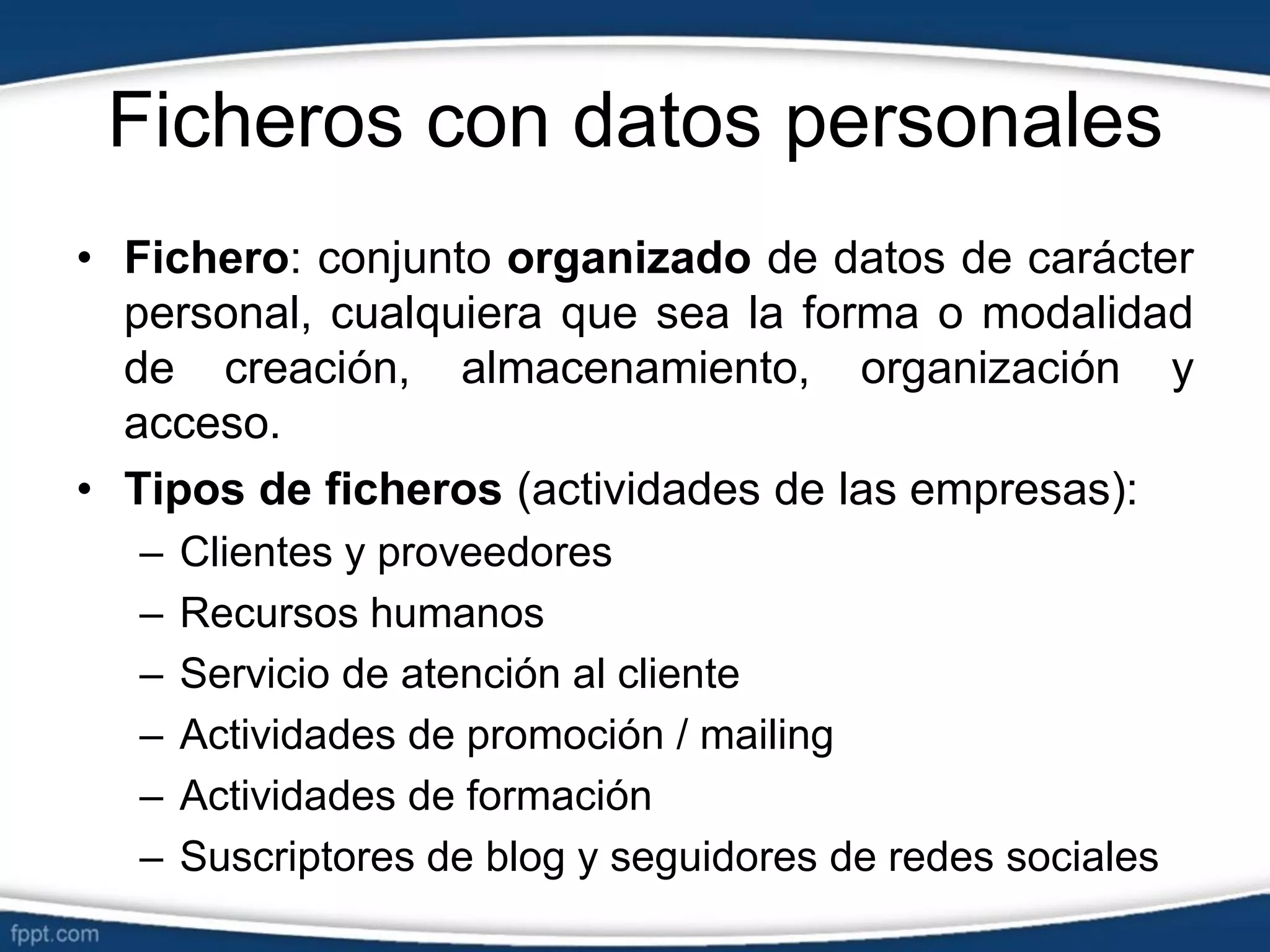 Ficheros con datos personales
• Fichero: conjunto organizado de datos de carácter
personal, cualquiera que sea la forma o modalidad
de creación, almacenamiento, organización y
acceso.
• Tipos de ficheros (actividades de las empresas):
– Clientes y proveedores
– Recursos humanos
– Servicio de atención al cliente
– Actividades de promoción / mailing
– Actividades de formación
– Suscriptores de blog y seguidores de redes sociales
 