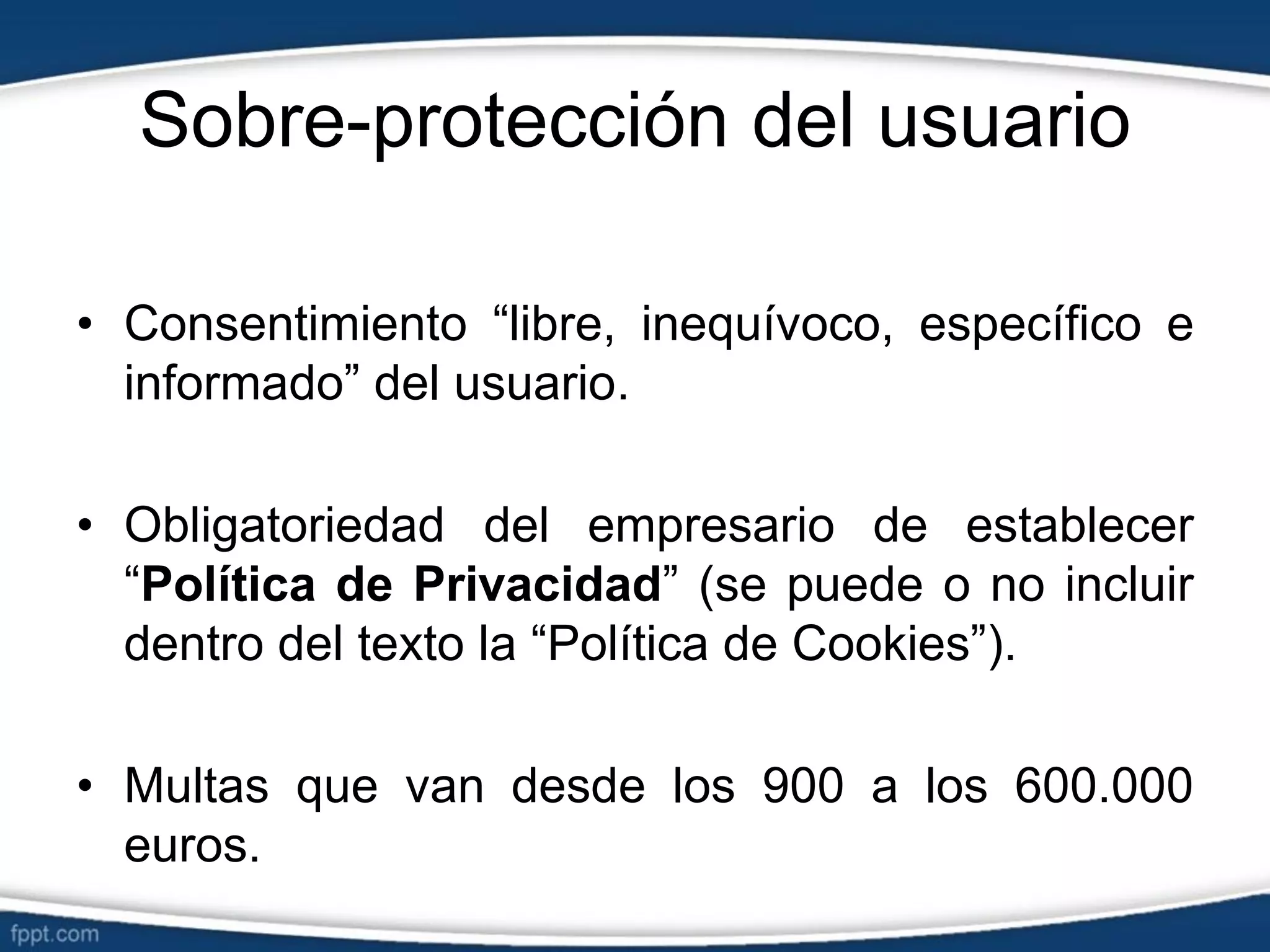 Sobre-protección del usuario
• Consentimiento “libre, inequívoco, específico e
informado” del usuario.
• Obligatoriedad del empresario de establecer
“Política de Privacidad” (se puede o no incluir
dentro del texto la “Política de Cookies”).
• Multas que van desde los 900 a los 600.000
euros.
 