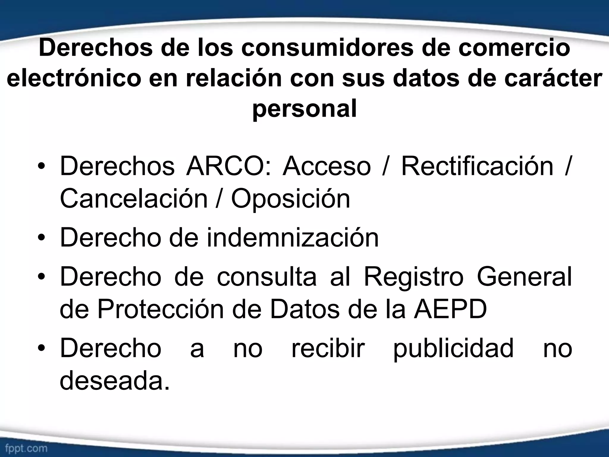 Derechos de los consumidores de comercio
electrónico en relación con sus datos de carácter
personal
• Derechos ARCO: Acceso / Rectificación /
Cancelación / Oposición
• Derecho de indemnización
• Derecho de consulta al Registro General
de Protección de Datos de la AEPD
• Derecho a no recibir publicidad no
deseada.
 