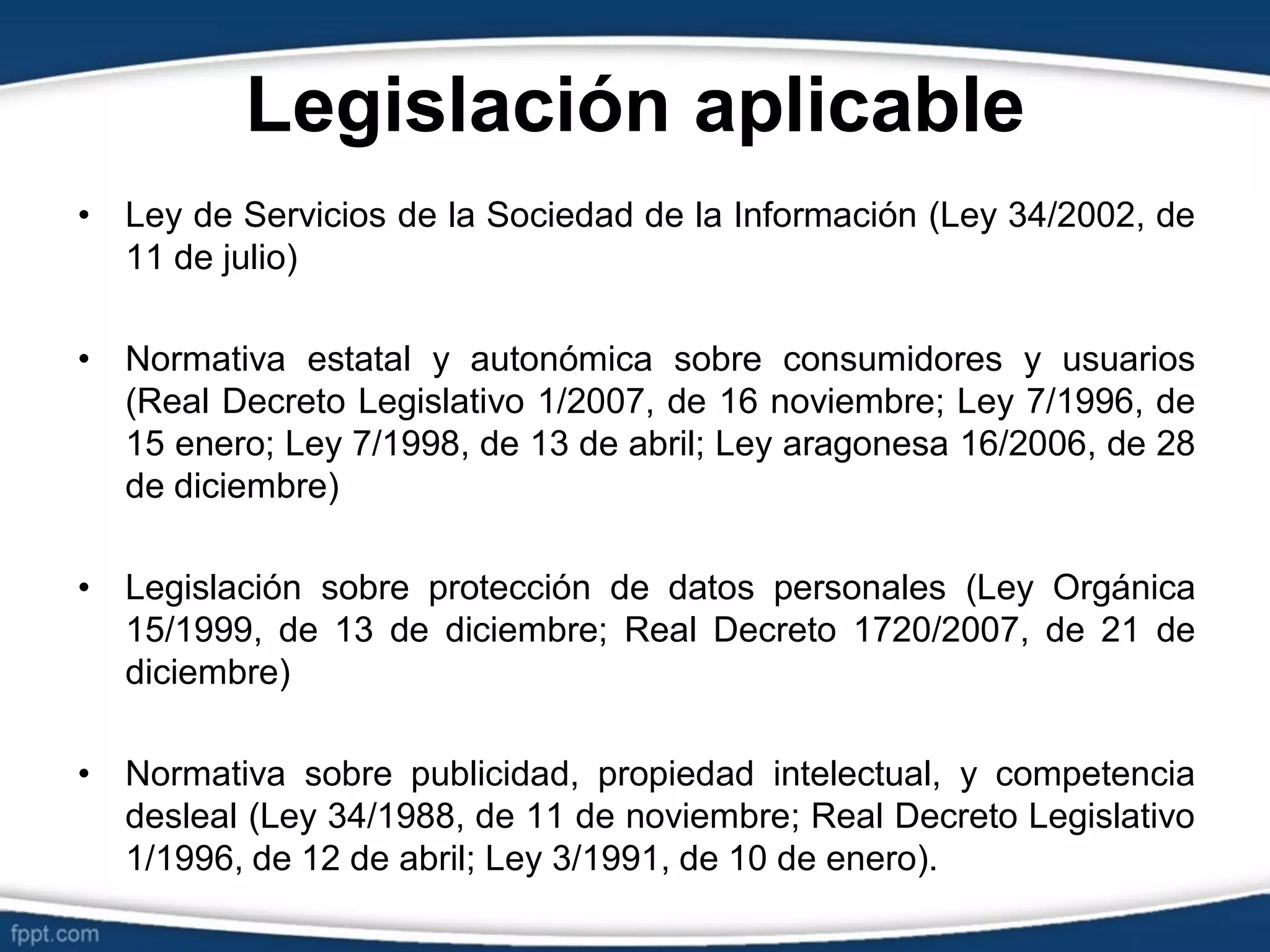 Legislación aplicable
• Ley de Servicios de la Sociedad de la Información (Ley 34/2002, de
11 de julio)
• Normativa estatal y autonómica sobre consumidores y usuarios
(Real Decreto Legislativo 1/2007, de 16 noviembre; Ley 7/1996, de
15 enero; Ley 7/1998, de 13 de abril; Ley aragonesa 16/2006, de 28
de diciembre)
• Legislación sobre protección de datos personales (Ley Orgánica
15/1999, de 13 de diciembre; Real Decreto 1720/2007, de 21 de
diciembre)
• Normativa sobre publicidad, propiedad intelectual, y competencia
desleal (Ley 34/1988, de 11 de noviembre; Real Decreto Legislativo
1/1996, de 12 de abril; Ley 3/1991, de 10 de enero).
 