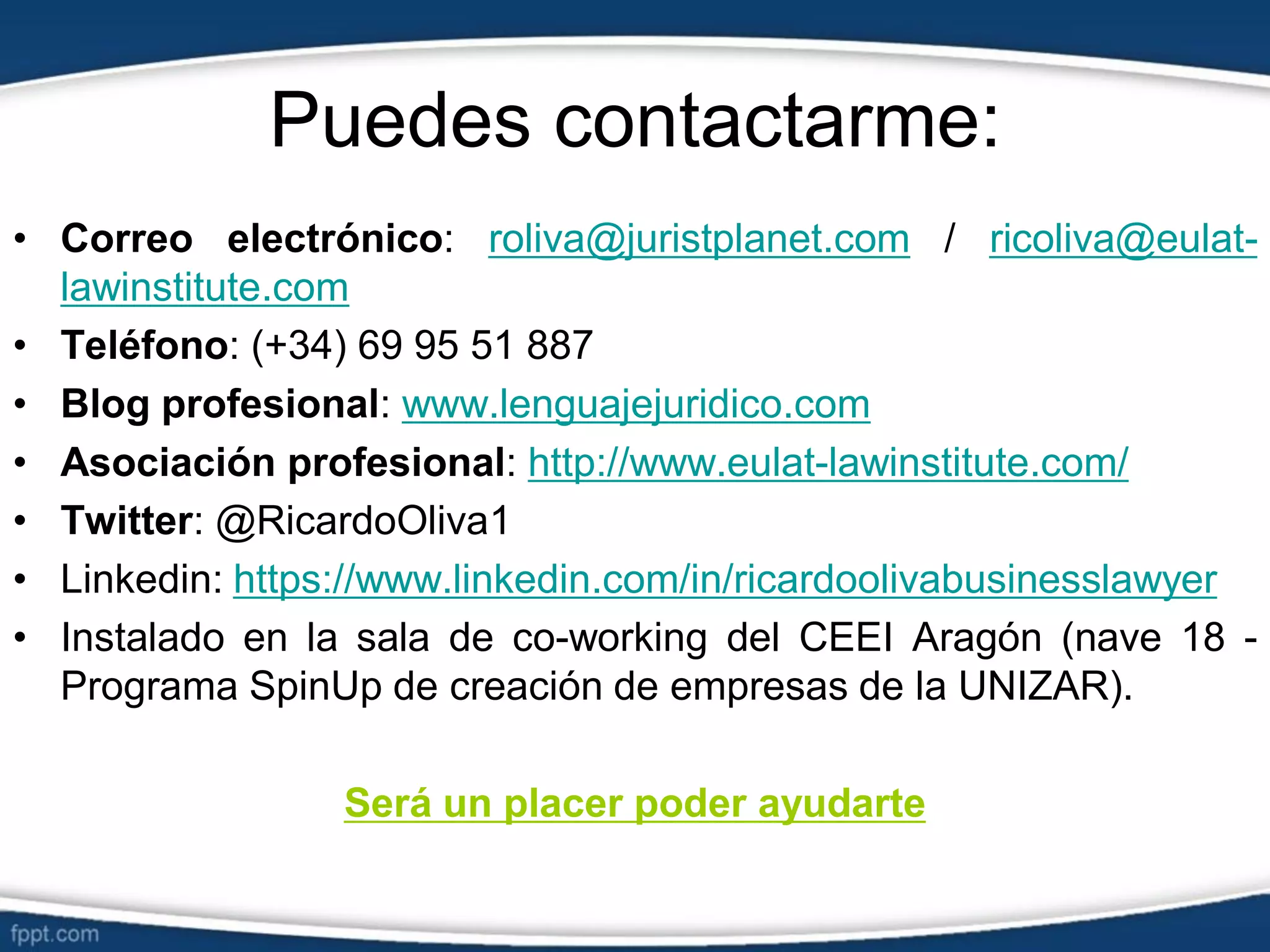 Puedes contactarme:
• Correo electrónico: roliva@juristplanet.com / ricoliva@eulat-
lawinstitute.com
• Teléfono: (+34) 69 95 51 887
• Blog profesional: www.lenguajejuridico.com
• Asociación profesional: http://www.eulat-lawinstitute.com/
• Twitter: @RicardoOliva1
• Linkedin: https://www.linkedin.com/in/ricardoolivabusinesslawyer
• Instalado en la sala de co-working del CEEI Aragón (nave 18 -
Programa SpinUp de creación de empresas de la UNIZAR).
Será un placer poder ayudarte
 