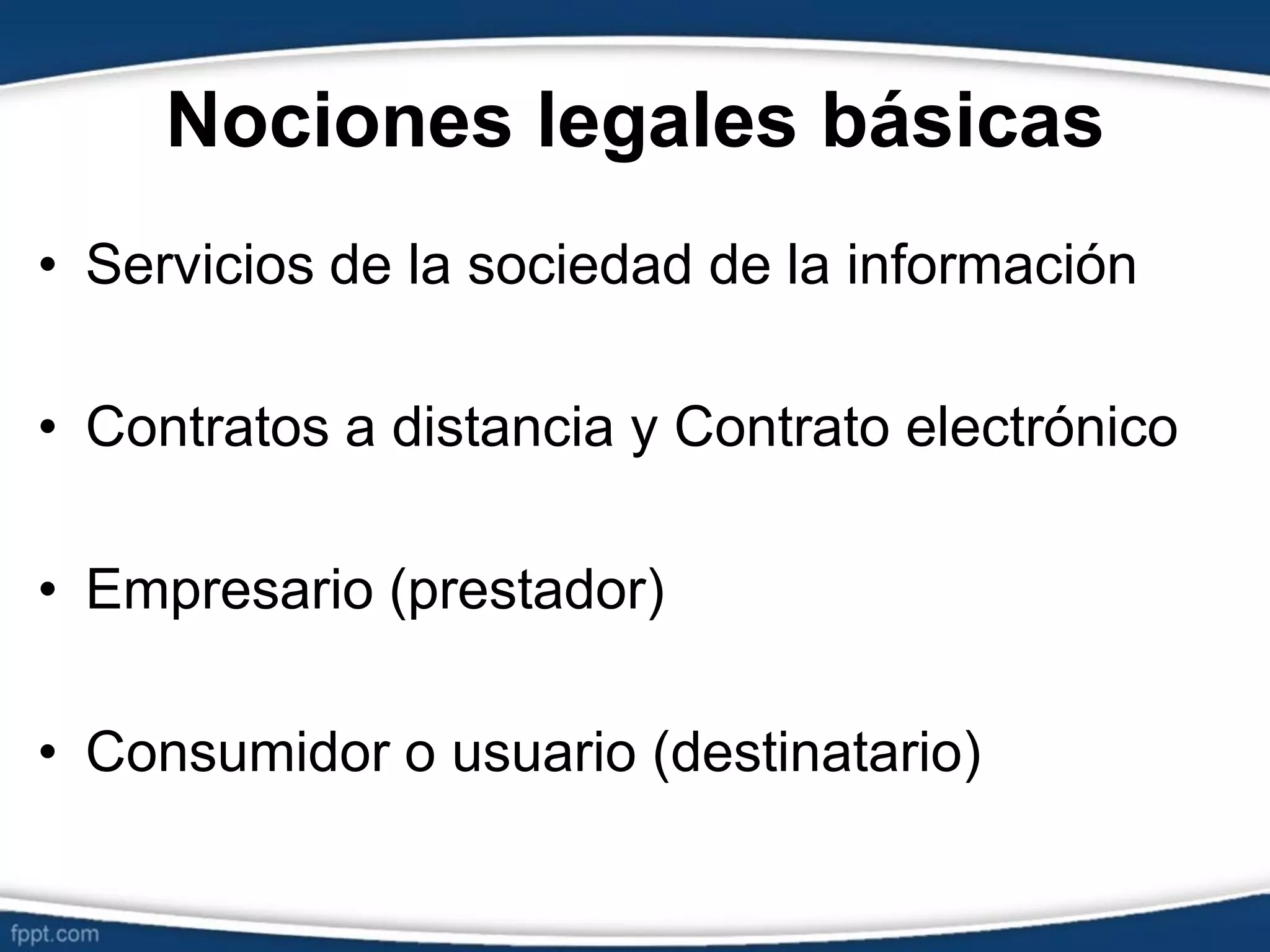 Nociones legales básicas
• Servicios de la sociedad de la información
• Contratos a distancia y Contrato electrónico
• Empresario (prestador)
• Consumidor o usuario (destinatario)
 