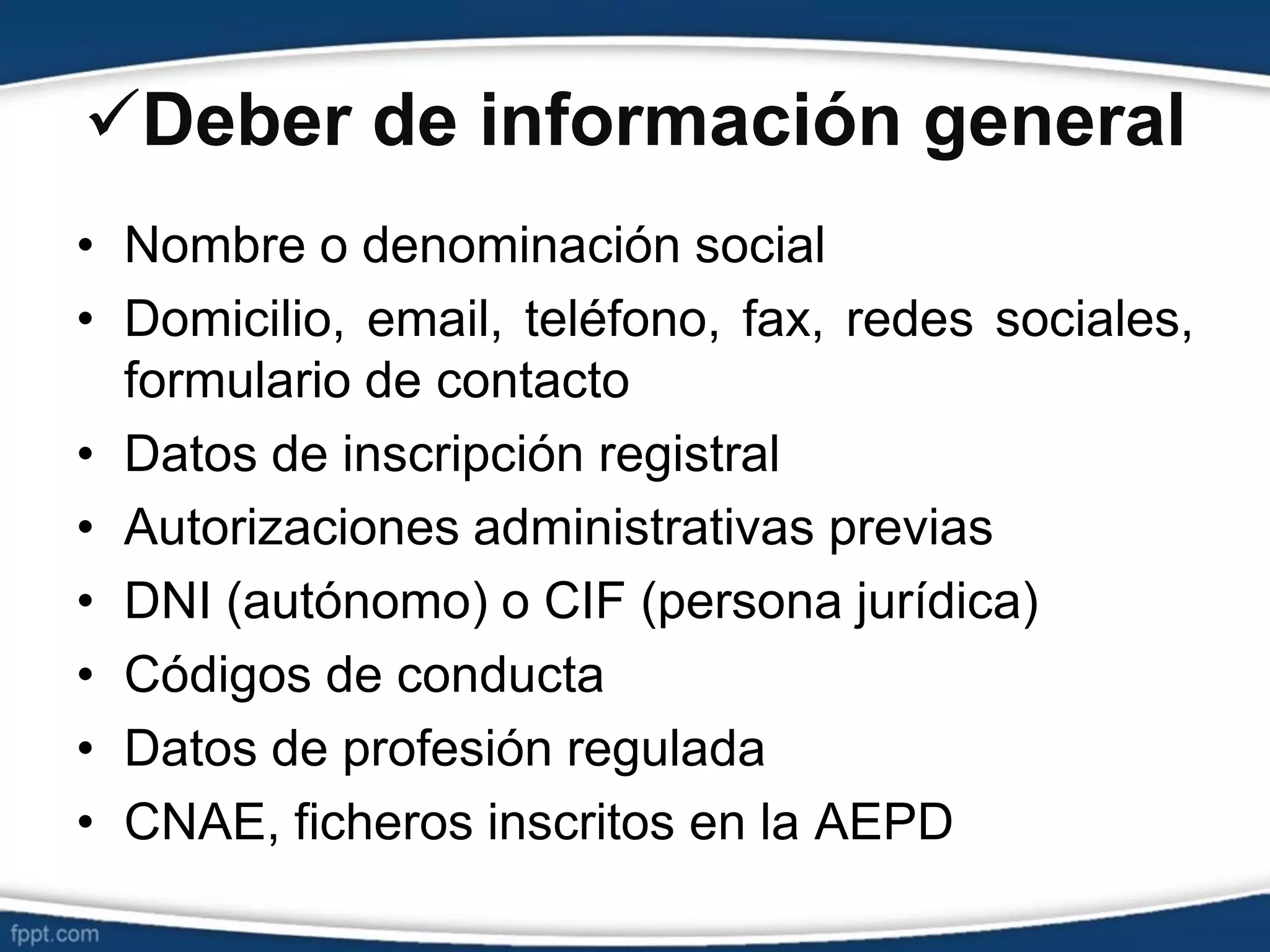 Deber de información general
• Nombre o denominación social
• Domicilio, email, teléfono, fax, redes sociales,
formulario de contacto
• Datos de inscripción registral
• Autorizaciones administrativas previas
• DNI (autónomo) o CIF (persona jurídica)
• Códigos de conducta
• Datos de profesión regulada
• CNAE, ficheros inscritos en la AEPD
 
