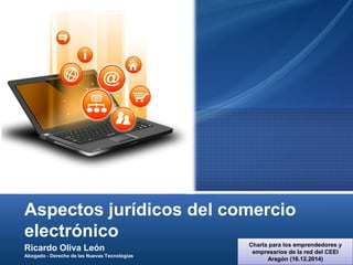 Aspectos jurídicos del comercio
electrónico
Ricardo Oliva León
Abogado - Derecho de las Nuevas Tecnologías
Charla para los emprendedores y
empresarios de la red del CEEI
Aragón (16.12.2014)
 
