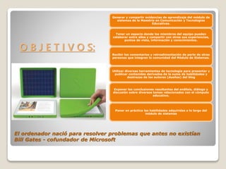 El ordenador nació para resolver problemas que antes no existían
Bill Gates - cofundador de Microsoft
Generar y compartir evidencias de aprendizaje del módulo de
sistemas de la Maestría en Comunicación y Tecnologías
Educativas.
Tener un espacio donde los miembros del equipo puedan
colaborar entre ellos y compartir con otros sus experiencias,
puntos de vista, información y conocimientos.
Recibir los comentarios y retroalimentación de parte de otras
personas que integran la comunidad del Módulo de Sistemas.
Utilizar diversas herramientas de tecnología para presentar y
publicar contenidos derivados de la suma de habilidades y
destrezas de los autores (dueños) del blog
Exponer las conclusiones resultantes del análisis, diálogo y
discusión sobre diversos temas relacionados con el cómputo
educativo.
Poner en práctica las habilidades adquiridas a lo largo del
módulo de sistemas
O B J E T I V O S: