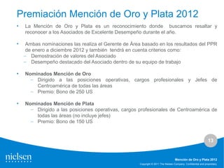 13
Copyright © 2011 The Nielsen Company. Confidential and proprietary.
Mención de Oro y Plata 2012
Premiación Mención de Oro y Plata 2012
• La Mención de Oro y Plata es un reconocimiento donde buscamos resaltar y
reconocer a los Asociados de Excelente Desempeño durante el año.
• Ambas nominaciones las realiza el Gerente de Área basado en los resultados del PPR
de enero a diciembre 2012 y también tendrá en cuenta criterios como:
– Demostración de valores del Asociado
– Desempeño destacado del Asociado dentro de su equipo de trabajo
• Nominados Mención de Oro
– Dirigido a las posiciones operativas, cargos profesionales y Jefes de
Centroamérica de todas las áreas
– Premio: Bono de 250 US
• Nominados Mención de Plata
– Dirigido a las posiciones operativas, cargos profesionales de Centroamérica de
todas las áreas (no incluye jefes)
– Premio: Bono de 150 US
 