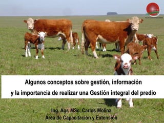 Algunos conceptos sobre gestión, información
y la importancia de realizar una Gestión integral del predio

                Ing. Agr. MSc. Carlos Molina
                                                        1
              Área de Capacitación y Extensión
 