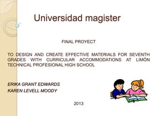 Universidad magister
FINAL PROYECT
TO DESIGN AND CREATE EFFECTIVE MATERIALS FOR SEVENTH
GRADES WITH CURRICULAR ACCOMMODATIONS AT LIMÓN
TECHNICAL PROFESIONAL HIGH SCHOOL

ERIKA GRANT EDWARDS
KAREN LEVELL MOODY
2013

 