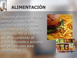 ALIMENTACIÓN Algunos alimentos  no nos aportan los nutrientes necesarios para un buen funcionamiento de nuestro organismo. Por el contrario sus altos contenido de  grasas saturadas y azúcares son perjudiciales para nuestra salud. 