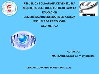 REPÚBLICA BOLIVARIANA DE VENEZUELA
MINISTERIO DEL PODER POPULAR PARA LA
EDUCACIÓN
UNIVERSIDAD BICENTENARIA DE ARAGUA
ESCUELA DE PSICOLOGÍA
GEOPOLITICA
AUTOR(A):
MARIAN REINOSO C.I: V- 27.958.014
CIUDAD GUAYANA, MARZO DEL 2023
 