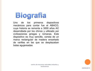 Uno de los primeros dispositivos
mecánicos para contar fue el ABACO,
cuya historia se remonta a 3000 años AC
desarrollada por los chinos y utilizado por
civilizaciones griegas y romanas. Este
dispositivo es muy sencillo, consta de un
marco rectangular de madera ensartado
de varillas en las que se desplazaban
bolas agujereadas
29/05/2015
centro de recursos naturales,industria y
biodiversos
10
 