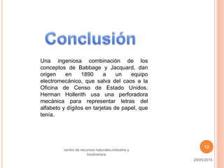 Una ingeniosa combinación de los
conceptos de Babbage y Jacquard, dan
origen en 1890 a un equipo
electromecánico, que salva del caos a la
Oficina de Censo de Estado Unidos.
Herman Hollerith usa una perforadora
mecánica para representar letras del
alfabeto y dígitos en tarjetas de papel, que
tenía.
29/05/2015
centro de recursos naturales,industria y
biodiversos
12
 