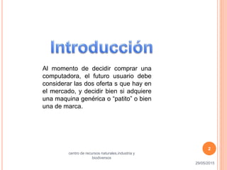 Al momento de decidir comprar una
computadora, el futuro usuario debe
considerar las dos oferta s que hay en
el mercado, y decidir bien si adquiere
una maquina genérica o “patito” o bien
una de marca.
29/05/2015
centro de recursos naturales,industria y
biodiversos
2
 