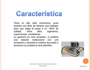 Tiene un alto valor económico, pues
arrastra una flota de obreros que trabajan
para que salga el quipo a un 100% de
calidad, entre ellos ingenieros,
supervisores, vendedores.
La garantía es mas duradera, si prefiere
una relación institucional con una
compañía y necesita la certeza que tarde o
temprano su problema será atendido.
29/05/2015
centro de recursos naturales,industria y
biodiversos
5
 