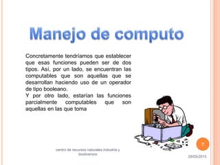 Concretamente tendríamos que establecer
que esas funciones pueden ser de dos
tipos. Así, por un lado, se encuentran las
computables que son aquellas que se
desarrollan haciendo uso de un operador
de tipo booleano.
Y por otro lado, estarían las funciones
parcialmente computables que son
aquellas en las que toma
29/05/2015
centro de recursos naturales,industria y
biodiversos
7
 