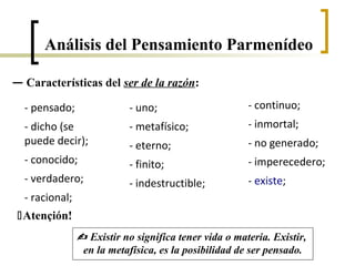 — Características del ser de la razón:
- pensado;
- dicho (se
puede decir);
- conocido;
- verdadero;
- racional;
- uno;
- metafísico;
- eterno;
- finito;
- indestructible;
- continuo;
- inmortal;
- no generado;
- imperecedero;
- existe;
Atençión!
 Existir no significa tener vida o materia. Existir,
en la metafísica, es la posibilidad de ser pensado.
Análisis del Pensamiento Parmenídeo
 