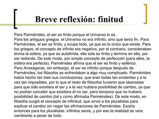 Breve reflexión: finitud
Para Parménides, el ser es finito porque el Universo lo es.
Para los antiguos griegos, el Universo no era infinito, sino que tenía fin. Para
Parménides, el ser es finito, y ocupa todo, ya que es lo único que existe. Para
los griegos, el concepto de infinito era negativo, por el contrario, consideraban
divina la esfera, ya que se autolimita, ella sola es finita y termina en ella, por
ser redonda. De este modo, por simple concepto de perfección (para ellos, la
esfera era perfecta), Parménides afirma que el ser es finito y esférico.
Para Anaxágoras, sin embargo, el ser es infinito porque después de
Parménides, los filósofos se enfrentaban a algo muy complicado. Parménides
había hecho tan bien sus conclusiones, que eran todas tan evidentes y a la
vez tan imposibles, por lo que el resto de filósofos tuvieron que idearselas
para que sólo existiera el ser y a la vez hubiera posibilidad de cambio, ya que
no podían concebir que existiera el no ser, pero tampoco que no hubiera
posibilidad de cambio (tal y como afirmaba Parménides). De este modo, en
filosofía surgió el concepto de infinitud, que sirvió a los pluralistas para
explicar el cambio sin negar las afirmaciones de Parménides. Existía
entonces para los pluralistas, infinitos seres, y por eso la realidad se veía
cambiante a pesar de todo.
 