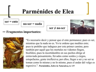 — Fragmentos importantes:
ser = ente
no-ser = nada
ser ≠ no-ser
“Es necesario decir y pensar que el ente permanece; pues es ser,
mientras que la nada no es. Yo te ordeno que medites esto;
pues te prohibo que indagues por este primer camino, pero
también por aquél que los mortales no videntes fingen,
bicéfalos; pues la incertidumbre en sus pechos dirige al
extraviado pensamiento, llevados como sordos y ciegos,
estupefactos, gente irreflexiva; por ellos, llegar a ser y no ser se
toman como lo mismo y no lo mismo, pues el andar del vulgo es
regresivo.”. Parménides, Sobre la Naturaleza, 6. 1-9
Parménides de Elea
 
