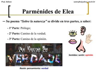— Su poema “Sobre la natureza” se divide en tres partes, a saber:
santosjbs@yahoo.com.br.br
- 1ª Parte: Prólogo;
- 2ª Parte: Camino de la verdad;
- 3ª Parte: Camino de la opinión.
Razón: pensamiento: verdad
Sentidos: sentir: opinión
Parménides de Elea
Prof. Juliano
 