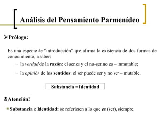 Atención!
Substancia e Identidad: se referieren a lo que eses (ser), siempre.
Substancia == Identidad
Es una especie de “introducción” que afirma la existencia de dos formas de
conocimiento, a saber:
– la verdad de la razón: el ser es y el no-ser no es – inmutable;
– la opinión de los sentidos: el ser puede ser y no ser – mutable.
Prólogo:
Análisis del Pensamiento Parmenídeo
 