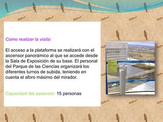 Como realizar la visita:
El acceso a la plataforma se realizará con el
ascensor panorámico al que se accede desde
la Sala de Exposición de su base. El personal
del Parque de las Ciencias organizará los
diferentes turnos de subida, teniendo en
cuenta el aforo máximo del mirador.
Capacidad del ascensor: 15 personas
 