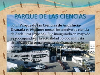 PARQUE DE LAS CIENCIAS
 . 9 El Parque de las Ciencias de Andalucía-
Granada es el primer museo interactivo de ciencia
de Andalucía (España). Fue inaugurado en mayo de
1995 ocupando en la actualidad 70 000 m². Está
situado en una zona céntrica de Granada y se ha
convertido en uno de los principales reclamos
turísticos de la ciudad Su construcción fue dirigida por
el arquitecto Carlos Ferrater, Premio Nacional de
Arquitectura en 200
 