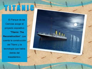 El Parque de las
Ciencias acoge el
proyecto expositivo
"Titanic: The
Reconstruction", que
cuenta la construcción
del Titanic y la
tecnología que había
detrás del
trasatlántico.
 