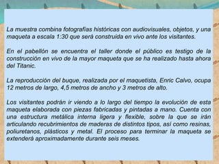 La muestra combina fotografías históricas con audiovisuales, objetos, y una
maqueta a escala 1:30 que será construida en vivo ante los visitantes.
En el pabellón se encuentra el taller donde el público es testigo de la
construcción en vivo de la mayor maqueta que se ha realizado hasta ahora
del Titanic.
La reproducción del buque, realizada por el maquetista, Enric Calvo, ocupa
12 metros de largo, 4,5 metros de ancho y 3 metros de alto.
Los visitantes podrán ir viendo a lo largo del tiempo la evolución de esta
maqueta elaborada con piezas fabricadas y pintadas a mano. Cuenta con
una estructura metálica interna ligera y flexible, sobre la que se irán
articulando recubrimientos de maderas de distintos tipos, así como resinas,
poliuretanos, plásticos y metal. El proceso para terminar la maqueta se
extenderá aproximadamente durante seis meses.
 