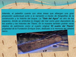Además, el pabellón cuenta con otras áreas que albergan una gran
proyección audiovisual junto a la narración a través de fotografías de la
construcción y la historia del buque. La "Sala del Agua" es otro de los
espacios, donde se simboliza la imagen del mar como gran depositario de
los sueños y las historias del Titanic. En la muestra también podrán verse
objetos de patrimonio como el cuadro original ‘El sueño del Titanic’
propiedad de la Fundación Enrique Gran, dedicado a la memoria del célebre
barco.
 