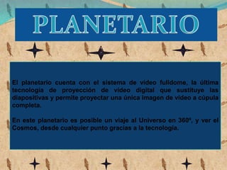 El planetario cuenta con el sistema de vídeo fulldome, la última
tecnología de proyección de vídeo digital que sustituye las
diapositivas y permite proyectar una única imagen de vídeo a cúpula
completa.
En este planetario es posible un viaje al Universo en 360º, y ver el
Cosmos, desde cualquier punto gracias a la tecnología.
 