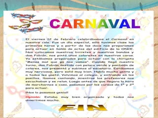 El viernes 12 de febrero celebrábamos el Carnaval en
nuestro cole. Fue un día especial, sólo tuvimos clase las
primeras horas y a partir de las doce nos preparamos
para actuar en Salón de actos del edificio de la ONCE.
Nos colocamos nuestros birretes y nuestras bandas y
don Fabián, nos pintó unos coloretes en nuestras caras.
Ya estábamos preparados para actuar con la chirigota
“Menos mal que ya nos vamos”. Cuando llegó nuestro
turno, don Fabián vestido con peluca verde y pantalón de
colores, nos presentó y subimos al escenario. Estábamos
muy nerviosos, pero salió muy bien. Había mucha gente y
a todos les gustó. Volvimos al colegio, y entrando en los
pasillos, íbamos cantando, mientras los profesores nos
escuchaban y se reían. Luego antes de que llegara la hora
de marcharnos a casa, pasamos por los cursos de 1º y 2º
para actuar.
¡Nos lo pasamos genial!
Opinión: Estaba muy bien organizado y todos nos
divertimos mucho.
 