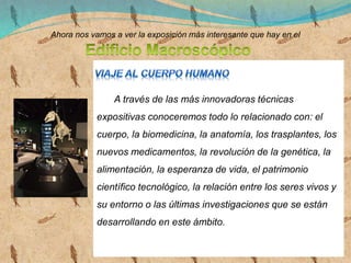 Ahora nos vamos a ver la exposición más interesante que hay en el
A través de las más innovadoras técnicas
expositivas conoceremos todo lo relacionado con: el
cuerpo, la biomedicina, la anatomía, los trasplantes, los
nuevos medicamentos, la revolución de la genética, la
alimentación, la esperanza de vida, el patrimonio
científico tecnológico, la relación entre los seres vivos y
su entorno o las últimas investigaciones que se están
desarrollando en este ámbito.
 