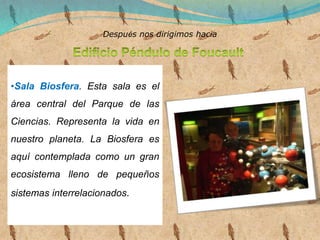 •Sala Biosfera. Esta sala es el
área central del Parque de las
Ciencias. Representa la vida en
nuestro planeta. La Biosfera es
aquí contemplada como un gran
ecosistema lleno de pequeños
sistemas interrelacionados.
Después nos dirigimos hacia
 
