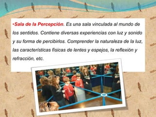 •Sala de la Percepción. Es una sala vinculada al mundo de
los sentidos. Contiene diversas experiencias con luz y sonido
y su forma de percibirlos. Comprender la naturaleza de la luz,
las características físicas de lentes y espejos, la reflexión y
refracción, etc.
 