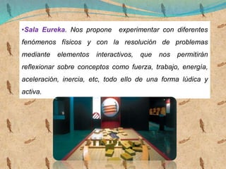 •Sala Eureka. Nos propone experimentar con diferentes
fenómenos físicos y con la resolución de problemas
mediante elementos interactivos, que nos permitirán
reflexionar sobre conceptos como fuerza, trabajo, energía,
aceleración, inercia, etc, todo ello de una forma lúdica y
activa.
 